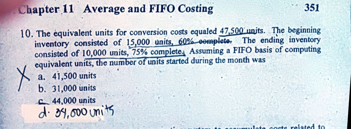 Chapter 11 Average and FIFO Costing
351
10. The équivalent units for conversion costs equaled 47,500' units. The beginning
inventory consisted of 15,000 units, 60% eenmplete. The ending inventory
consisted of 10,000 units, 75% complete. Assuming a FIFO basis of computing
equivalent units, the number of units started during the month was
a. 41,500 units
b. 31,000 units
44,000 units
d. 34,000units
20oumulote costs related to
