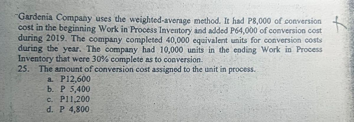 "Gardenia Company uses the weighted-average method. It had P8,000 of conversion
cost in the beginning Work in Process Inventory ånd added P64,000 of conversion cost
during 2019. The company completed 40,000 equivalent units for conversion costs
during the year. The company had 10,000 units in the ending Work in Process
Inventory that were 30% complete as to conversion.
25. The amount of conversion cost assigned to the unit in process.
a. P12,600
b. P 5,400
c. P11,200
d. P 4,800
