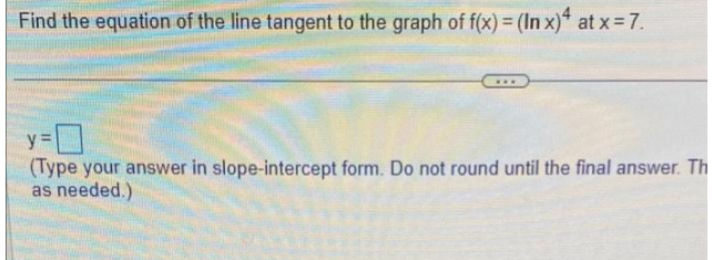 Find the equation of the line tangent to the graph of f(x) = (In x)4 at x =7.
...
y=
(Type your answer in slope-intercept form. Do not round until the final answer. Th
as needed.)