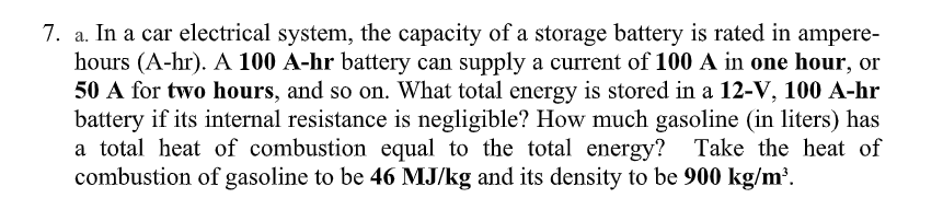 7. a. In a car electrical system, the capacity of a storage battery is rated in ampere-
hours (A-hr). A 100 A-hr battery can supply a current of 100 A in one hour, or
50 A for two hours, and so on. What total energy is stored in a 12-V, 100 A-hr
battery if its internal resistance is negligible? How much gasoline (in liters) has
a total heat of combustion equal to the total energy? Take the heat of
combustion of gasoline to be 46 MJ/kg and its density to be 900 kg/m³.
