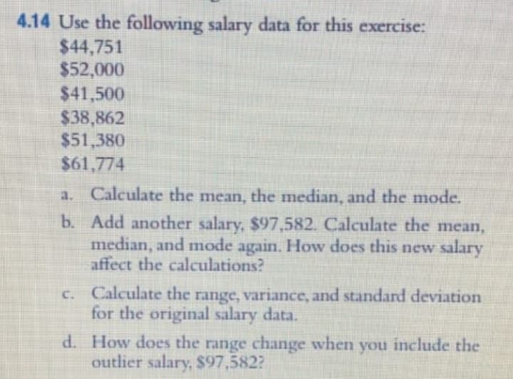 4.14 Use the following salary data for this exercise:
$44,751
$52,000
$41,500
$38,862
$51,380
$61,774
a. Calculate the mean, the median, and the mode.
b. Add another salary, $97,582. Calculate the mean,
median, and mode again. How does this new salary
affect the calculations?
c. Calculate the range, variance, and standard deviation
for the original salary data.
d. How does the range change when you include the
outlier salary, $97,582?
