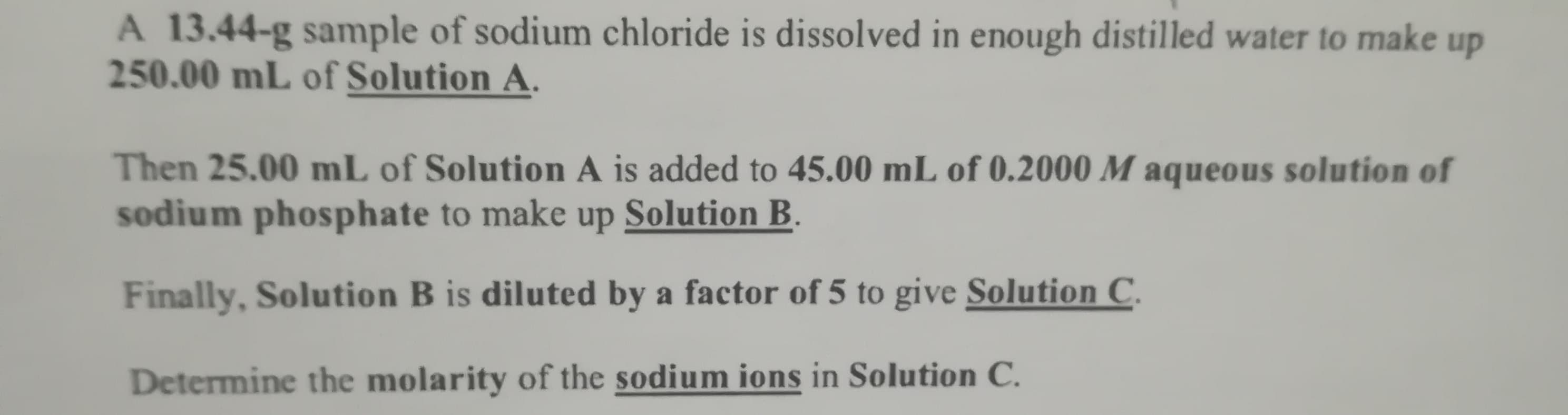 A 13.44-g sample of sodium chloride is dissolved in enough distilled water to make up
250.00 mL of Solution A.
Then 25.00 mL of Solution A is added to 45.00 mL of 0.2000 M aqueous solution of
sodium phosphate to make up Solution B.
Finally, Solution B is diluted by a factor of 5 to give Solution C.
Determine the molarity of the sodium ions in Solution C.
