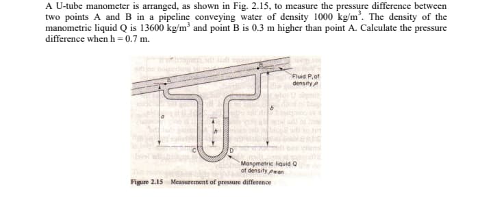 A U-tube manometer is arranged, as shown in Fig. 2.15, to measure the pressure difference between
two points A and B in a pipeline conveying water of density 1000 kg/m³. The density of the
manometric liquid Q is 13600 kg/m³ and point B is 0.3 m higher than point A. Calculate the pressure
difference when h = 0.7 m.
T
Manometric liquid Q
of density Pman
Figure 2.15 Measurement of pressure difference
Fluid P, of
density
blup
all to 20
lens