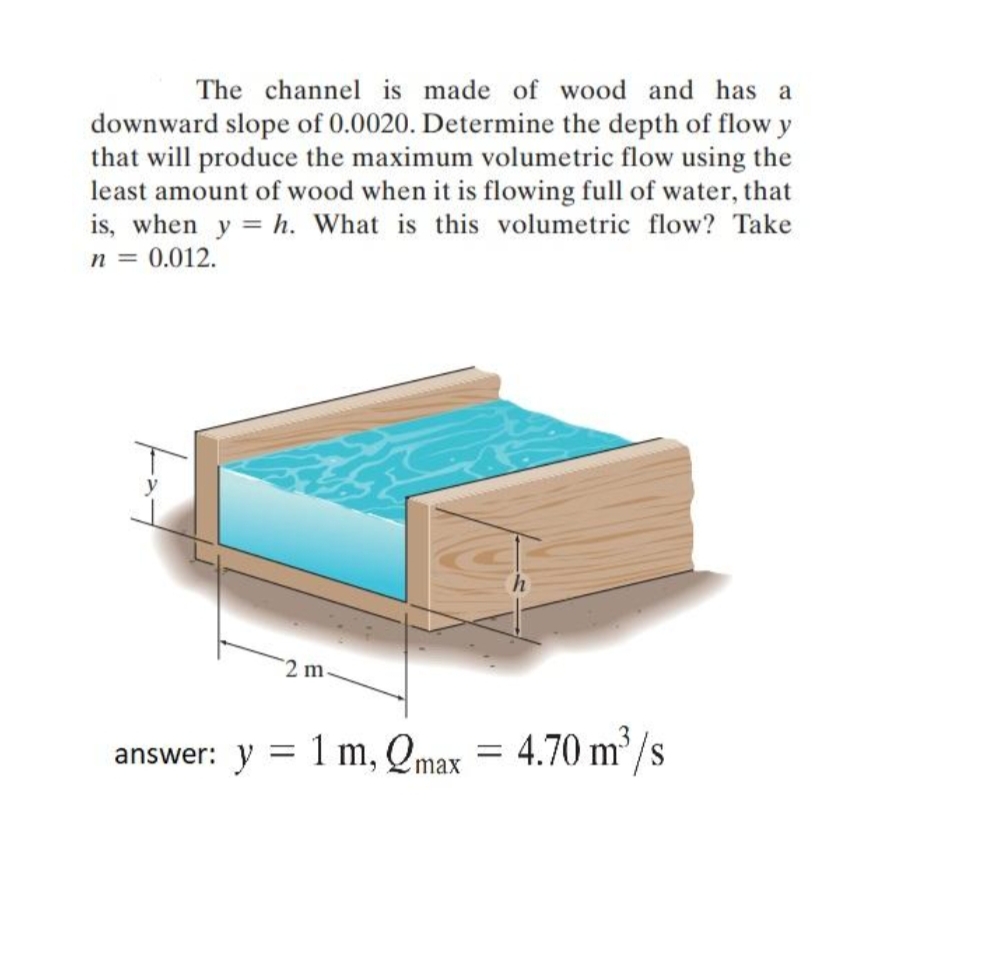 The channel is made of wood and has a
downward slope of 0.0020. Determine the depth of flow y
that will produce the maximum volumetric flow using the
least amount of wood when it is flowing full of water, that
is, when y = h. What is this volumetric flow? Take
n = 0.012.
2 m
1 m, Qmax
4.70 m /s
answer: y

