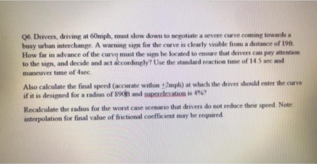 Q6. Drivers, driving at 60mph, must slow down to nepotiate a severe curve coming towards a
busy urban interchange. A warning sign for the curve is clearly visible from a distance of 19ft
How far in advance of the curve must the sign be located to ensure that drivers can pay attention
to the sign, and decide and act accordingly? Use the standard reaction time of 14.5 sec and
maneuver time of 4sec.
Also calculate the final speed (accurate within +2mph) at which the driver should enter the curve
if it is designed for a radius of 89on and superelevation is 4%?
Recalculate the radus for the worst case scenario that drivers do not reduce their speed. Note
interpolation for final value of frictional coefficient may be required
