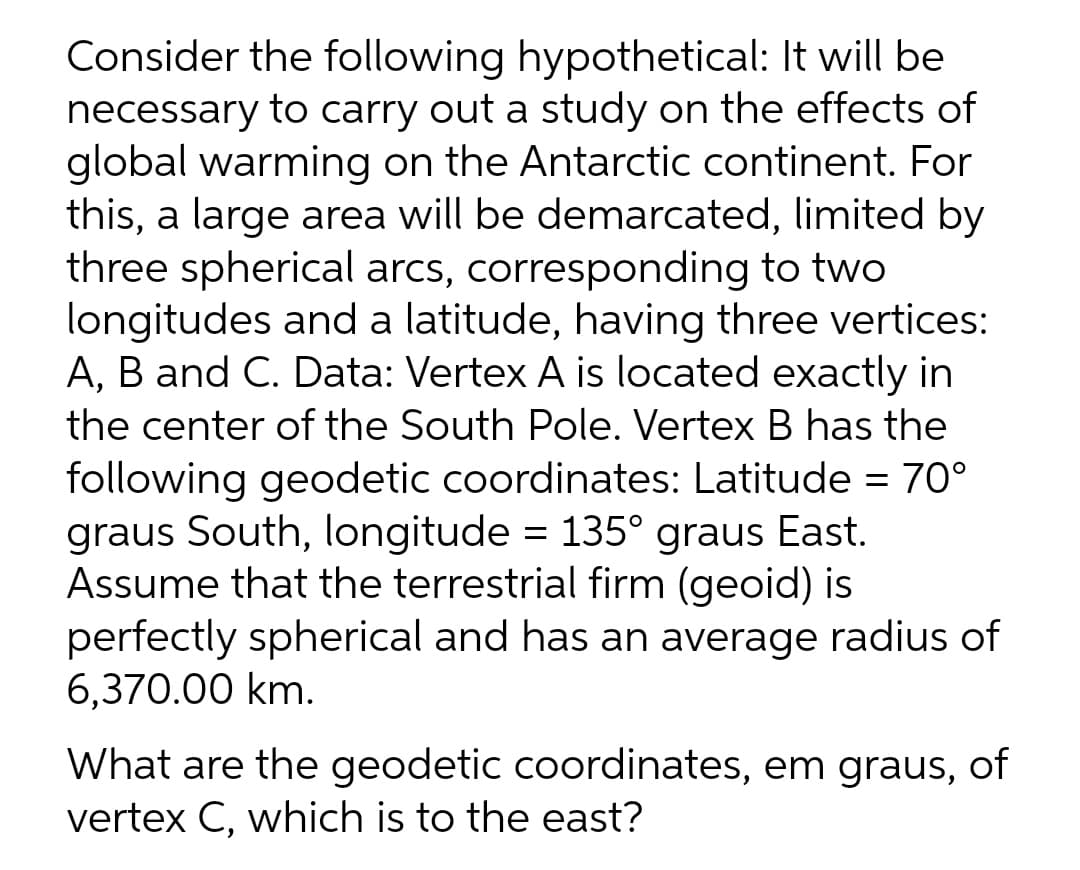 Consider the following hypothetical: It will be
necessary to carry out a study on the effects of
global warming on the Antarctic continent. For
this, a large area will be demarcated, limited by
three spherical arcs, corresponding to two
longitudes and a latitude, having three vertices:
A, B and C. Data: Vertex A is located exactly in
the center of the South Pole. Vertex B has the
following geodetic coordinates: Latitude = 70°
graus South, longitude = 135° graus East.
Assume that the terrestrial firm (geoid) is
perfectly spherical and has an average radius of
6,370.00 km.
What are the geodetic coordinates, em graus, of
vertex C, which is to the east?
