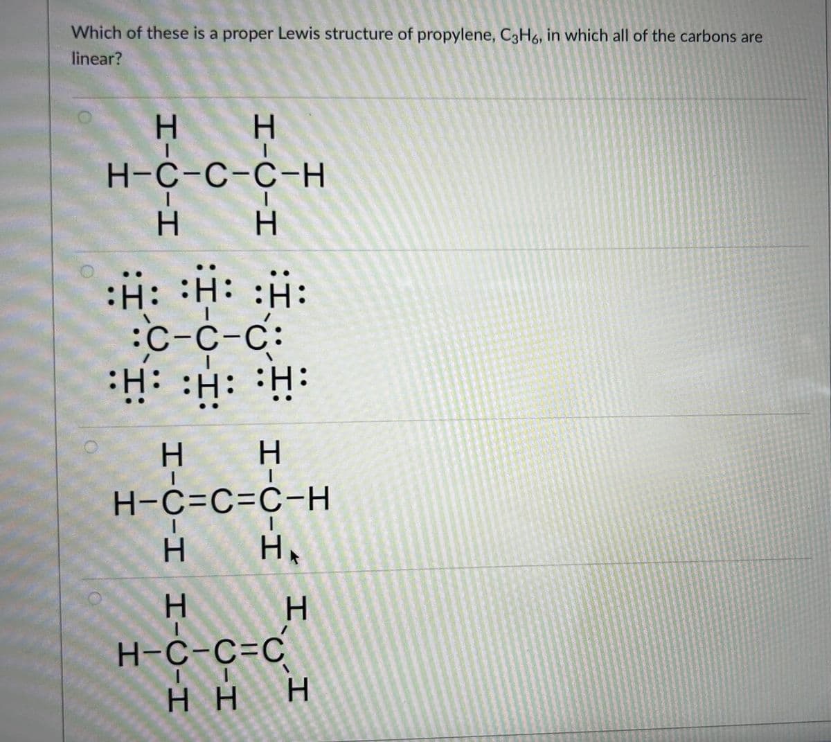 Which of these is a proper Lewis structure of propylene, C3H6, in which all of the carbons are
linear?
H
H
H-C-C-C-H
H
H
:H: H: :H:
:C-C-C:
•H: :H: •H
H-C-H H-C-H
HIC-H
Н
H-C=C=C-H
HA
H-C-C=C
H
HH H