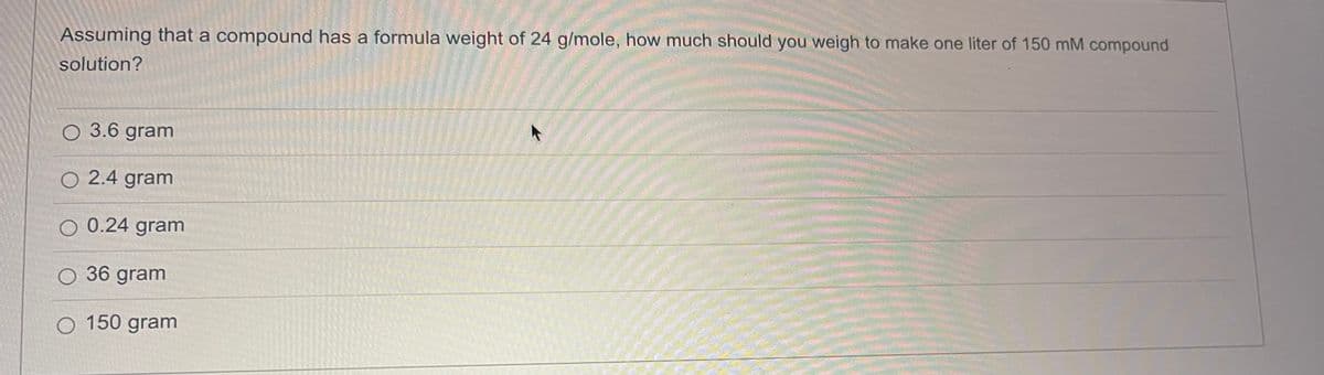 Assuming that a compound has a formula weight of 24 g/mole, how much should you weigh to make one liter of 150 mM compound
solution?
O 3.6 gram
O 2.4 gram
O 0.24 gram
O 36 gram
O 150 gram
↑