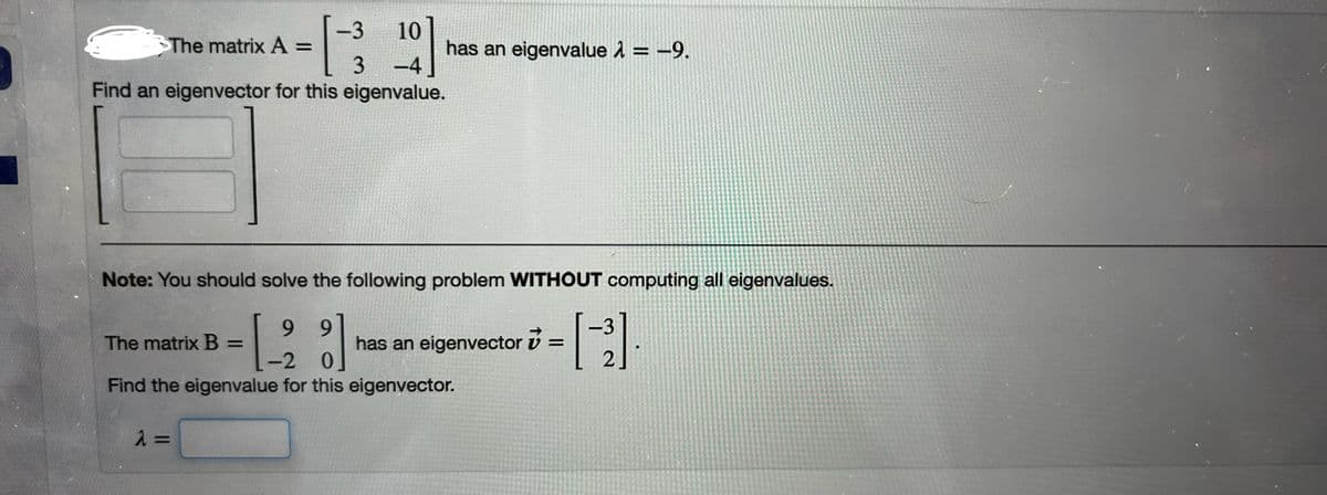 =13 10 ]
has an eigenvalue λ = -9.
-4
The matrix A =
Find an eigenvector for this eigenvalue.
Note: You should solve the following problem WITHOUT computing all eigenvalues.
9
9
The matrix B =
has an eigenvector
=
-2
0
[-3]
Find the eigenvalue for this eigenvector.
λ =