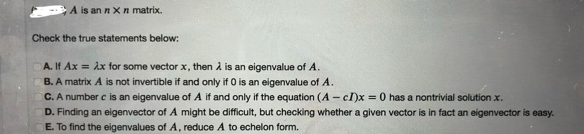 A is an n x n matrix.
Check the true statements below:
A. If Ax = λx for some vector x, then λ is an eigenvalue of A.
B. A matrix A is not invertible if and only if 0 is an eigenvalue of A.
C. A number c is an eigenvalue of A if and only if the equation (A - cI)x = 0 has a nontrivial solution x.
D. Finding an eigenvector of A might be difficult, but checking whether a given vector is in fact an eigenvector is easy.
E. To find the eigenvalues of A, reduce A to echelon form.