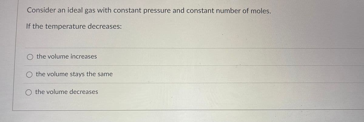Consider an ideal gas with constant pressure and constant number of moles.
If the temperature decreases:
O the volume increases
O the volume stays the same
O the volume decreases
