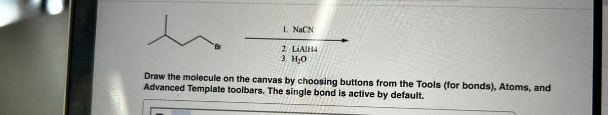 Br
1. NaCN
2. LiAlH4
3. H₂O
Draw the molecule on the canvas by choosing buttons from the Tools (for bonds), Atoms, and
Advanced Template toolbars. The single bond is active by default.
