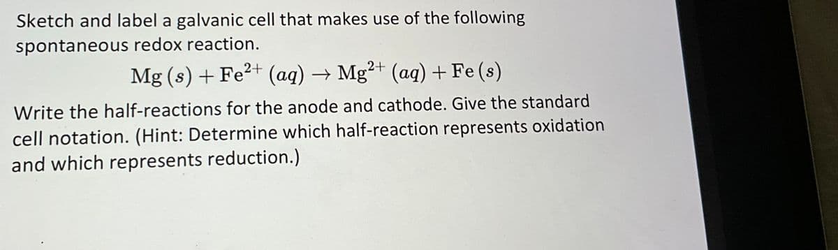 Sketch and label a galvanic cell that makes use of the following
spontaneous redox reaction.
Mg(s) + Fe²+ (aq) → Mg²+ (aq) + Fe (s)
Write the half-reactions for the anode and cathode. Give the standard
cell notation. (Hint: Determine which half-reaction represents oxidation
and which represents reduction.)