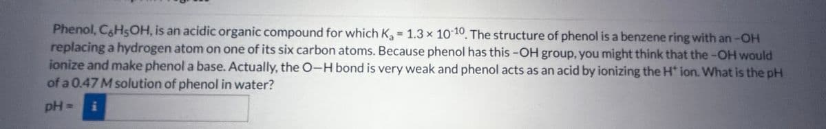 Phenol, C6H5OH, is an acidic organic compound for which K₂ = 1.3 x 10-10. The structure of phenol is a benzene ring with an -OH
replacing a hydrogen atom on one of its six carbon atoms. Because phenol has this -OH group, you might think that the -OH would
ionize and make phenol a base. Actually, the O-H bond is very weak and phenol acts as an acid by ionizing the H* ion. What is the pH
of a 0.47 M solution of phenol in water?
pH=ễ