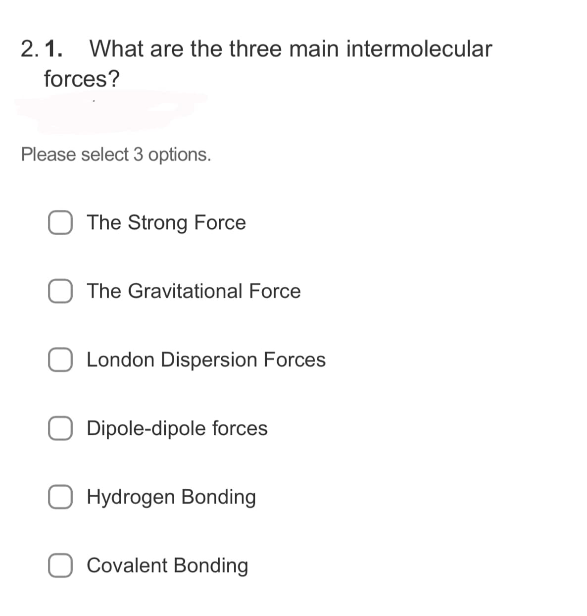 2.1. What are the three main intermolecular
forces?
Please select 3 options.
The Strong Force
The Gravitational Force
London Dispersion Forces
Dipole-dipole forces
Hydrogen Bonding
Covalent Bonding