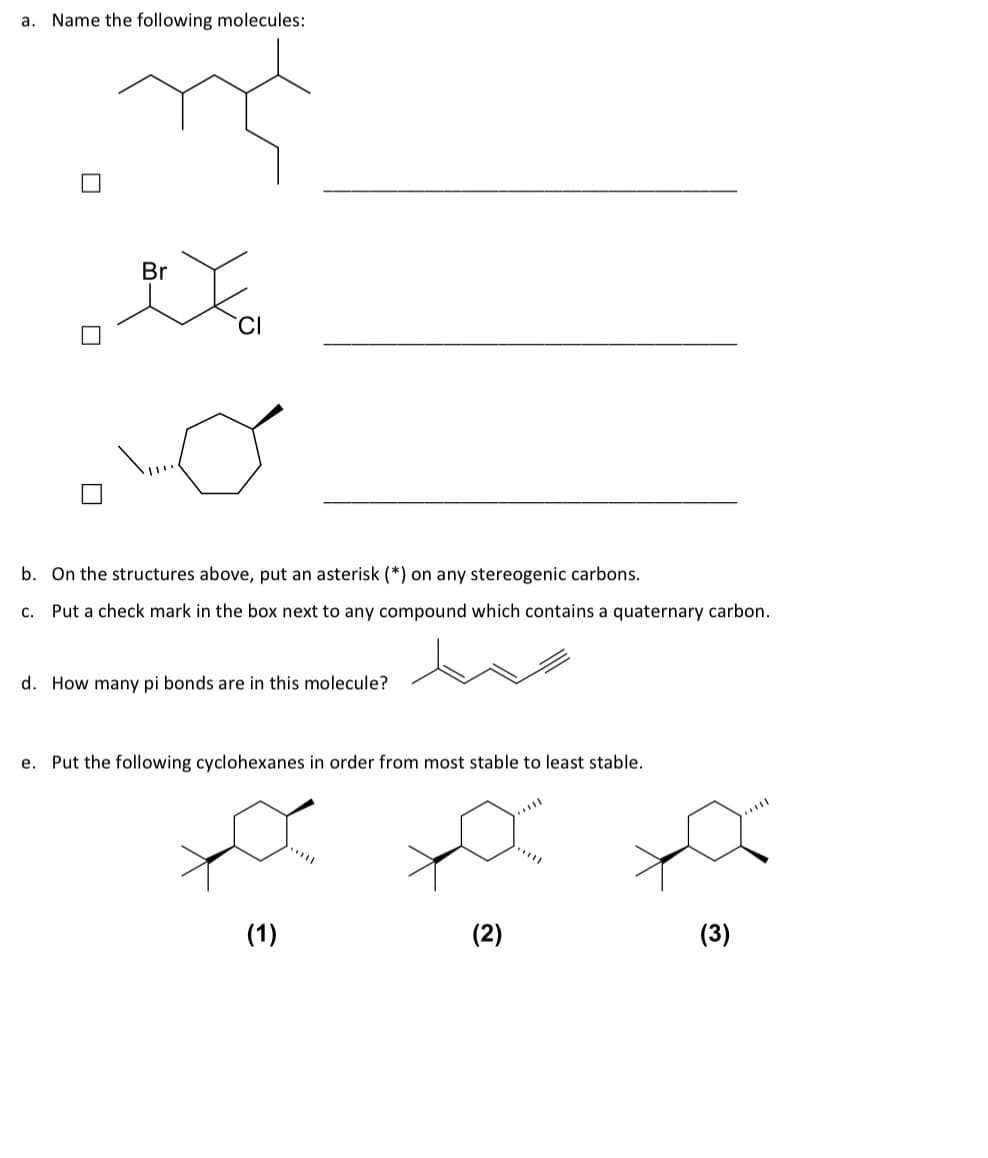 a. Name the following molecules:
Br
b. On the structures above, put an asterisk (*) on any stereogenic carbons.
C. Put a check mark in the box next to any compound which contains a quaternary carbon.
d. How many pi bonds are in this molecule?
e. Put the following cyclohexanes in order from most stable to least stable.
x
(2)
(1)
*****
(3)