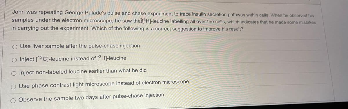 John was repeating George Palade's pulse and chase experiment to trace insulin secretion pathway within cells. When he observed his
samples under the electron microscope, he saw the ³H]-leucine labelling all over the cells, which indicates that he made some mistakes
in carrying out the experiment. Which of the following is a correct suggestion to improve his result?
O Use liver sample after the pulse-chase injection
O Inject [13C]-leucine instead of [³H]-leucine
Inject non-labeled leucine earlier than what he did
O Use phase contrast light microscope instead of electron microscope
O Observe the sample two days after pulse-chase injection