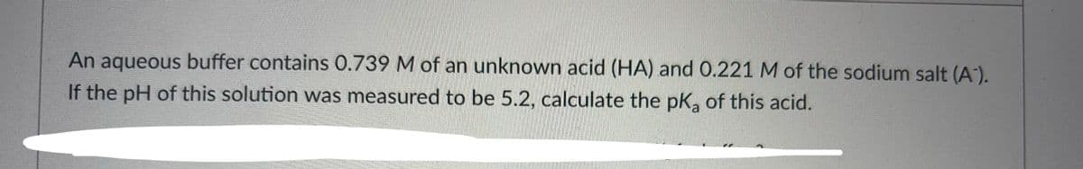 An aqueous buffer contains 0.739 M of an unknown acid (HA) and 0.221 M of the sodium salt (A).
If the pH of this solution was measured to be 5.2, calculate the pK₂ of this acid.