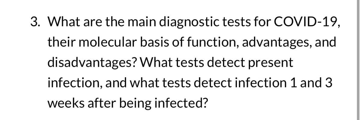 3. What are the main diagnostic tests for COVID-19,
their molecular basis of function, advantages, and
disadvantages? What tests detect present
infection, and what tests detect infection 1 and 3
weeks after being infected?