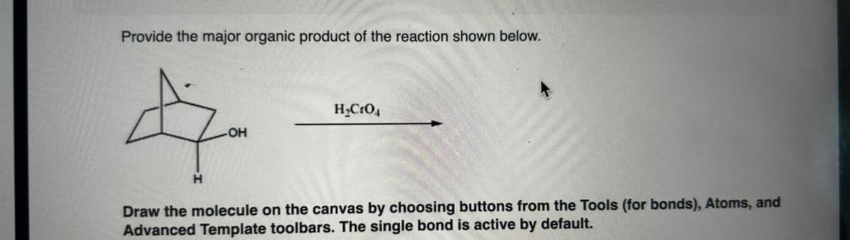 Provide the major organic product of the reaction shown below.
4
H
H₂CrO4
-OH
Draw the molecule on the canvas by choosing buttons from the Tools (for bonds), Atoms, and
Advanced Template toolbars. The single bond is active by default.