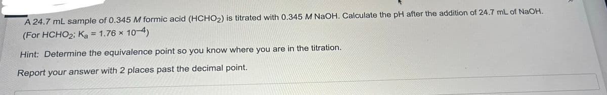 A 24.7 mL sample of 0.345 M formic acid (HCHO₂) is titrated with 0.345 M NaOH. Calculate the pH after the addition of 24.7 mL of NaOH.
(For HCHO2; Ka = 1.76 × 10-4)
Hint: Determine the equivalence point so you know where you are in the titration.
Report your answer with 2 places past the decimal point.
२