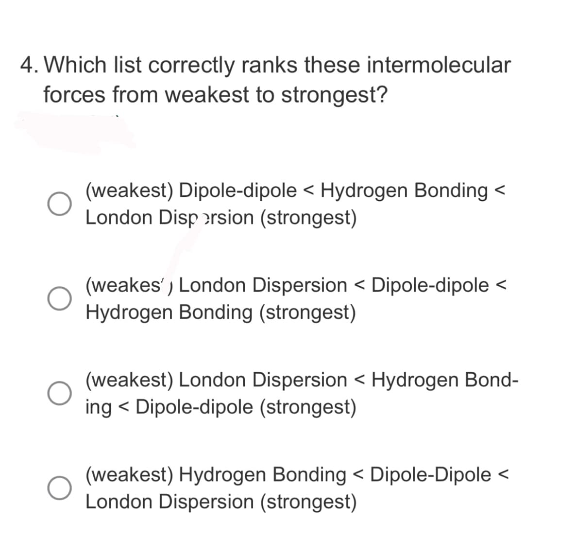4. Which list correctly ranks these intermolecular
forces from weakest to strongest?
(weakest) Dipole-dipole < Hydrogen Bonding <
London Dispersion (strongest)
(weakes') London Dispersion < Dipole-dipole <
Hydrogen Bonding (strongest)
(weakest) London Dispersion < Hydrogen Bond-
ing < Dipole-dipole (strongest)
(weakest) Hydrogen Bonding < Dipole-Dipole <
London Dispersion (strongest)