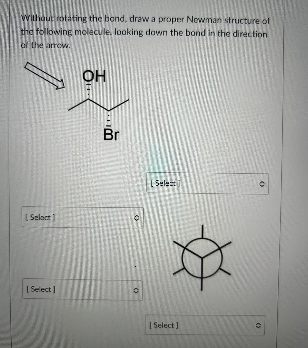 Without rotating the bond, draw a proper Newman structure of
the following molecule, looking down the bond in the direction
of the arrow.
[Select]
[Select]
OH
Br
<>
[Select]
[ Select ]
<>