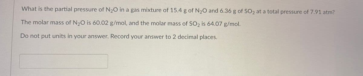 What is the partial pressure of N₂O in a gas mixture of 15.4 g of N₂O and 6.36 g of SO₂ at a total pressure of 7.91 atm?
The molar mass of N₂O is 60.02 g/mol, and the molar mass of SO2 is 64.07 g/mol.
Do not put units in your answer. Record your answer to 2 decimal places.