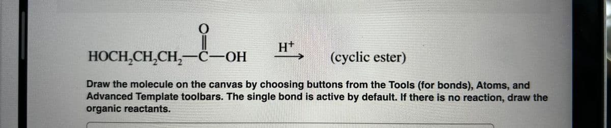 O
H+
(cyclic ester)
HOCH2CH2CH2-C-OH
Draw the molecule on the canvas by choosing buttons from the Tools (for bonds), Atoms, and
Advanced Template toolbars. The single bond is active by default. If there is no reaction, draw the
organic reactants.