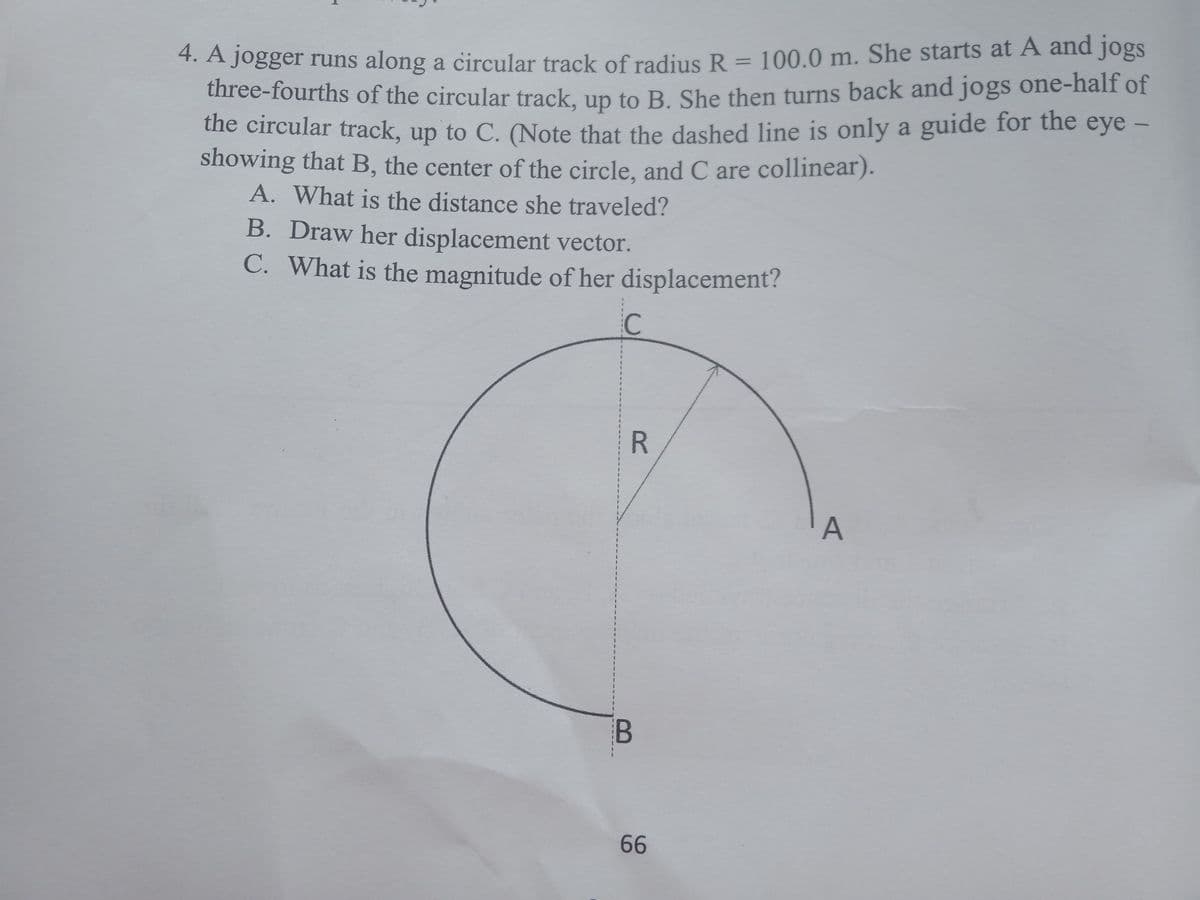 7.A Jogger runs along a circular track of radius R = 100.0 m. She starts at A and jogs
three-fourths of the circular track, un to B She then turns back and jogs one-half of
the circular track, up to C. (Note that the dashed line is only a guide for the eye -
showing that B, the center of the circle, and C are collinear).
A. What is the distance she traveled?
B. Draw her displacement vector.
C. What is the magnitude of her displacement?
C
R.
A
3.
B
66
