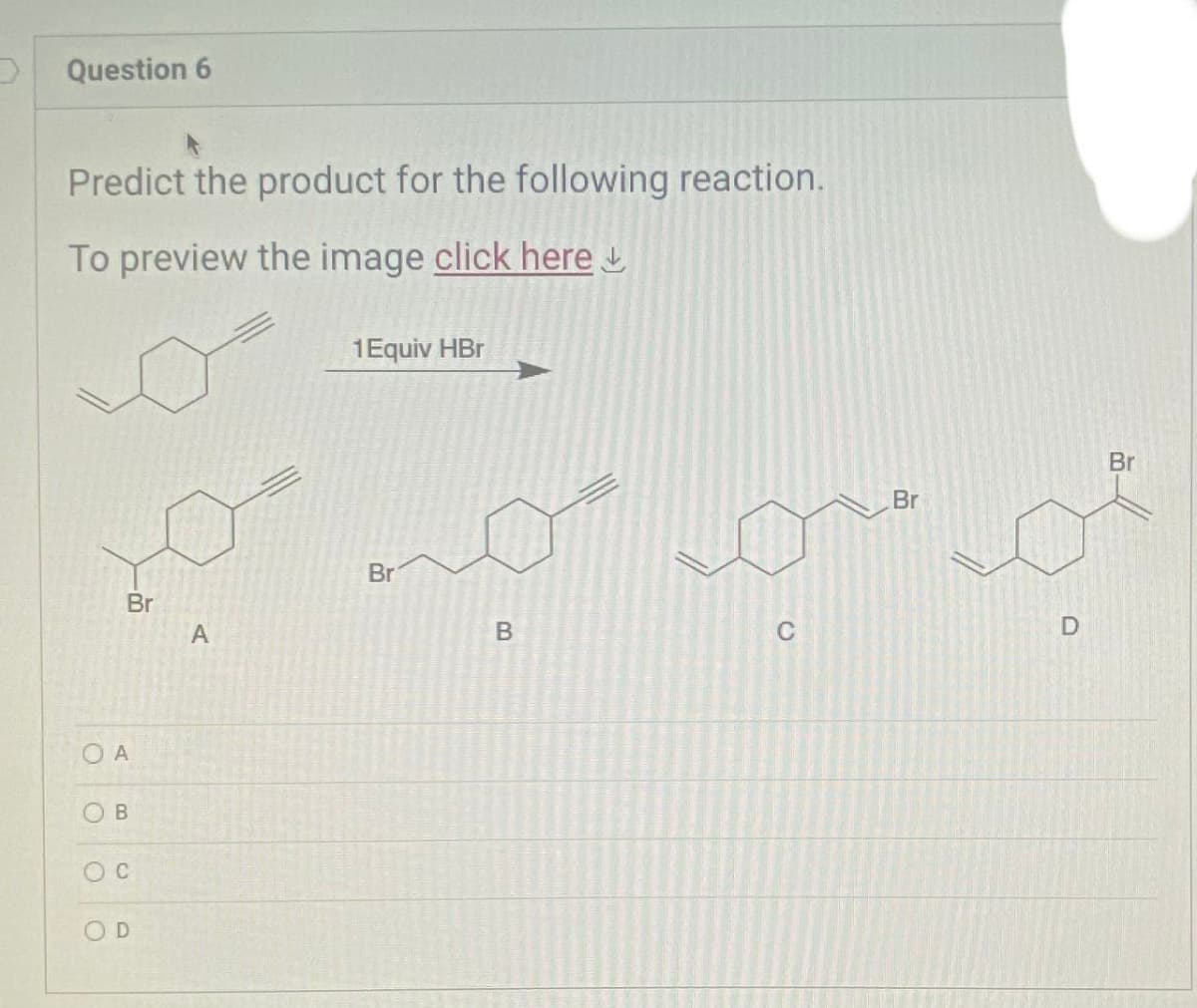Question 6
Predict the product for the following reaction.
To preview the image click here
Br
O A
OB
D
A
1 Equiv HBr
Br
B
Br
oo
C
Br
D