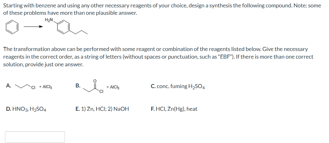 Starting with benzene and using any other necessary reagents of your choice, design a synthesis the following compound. Note: some
of these problems have more than one plausible answer.
H₂N
The transformation above can be performed with some reagent or combination of the reagents listed below. Give the necessary
reagents in the correct order, as a string of letters (without spaces or punctuation, such as "EBF"). If there is more than one correct
solution, provide just one answer.
A.
CI +AICI3
D. HNO3, H₂SO4
B.
Ia
+ AICI3
E. 1) Zn, HCI; 2) NaOH
C. conc. fuming H₂SO4
F.HCI, Zn(Hg), heat
