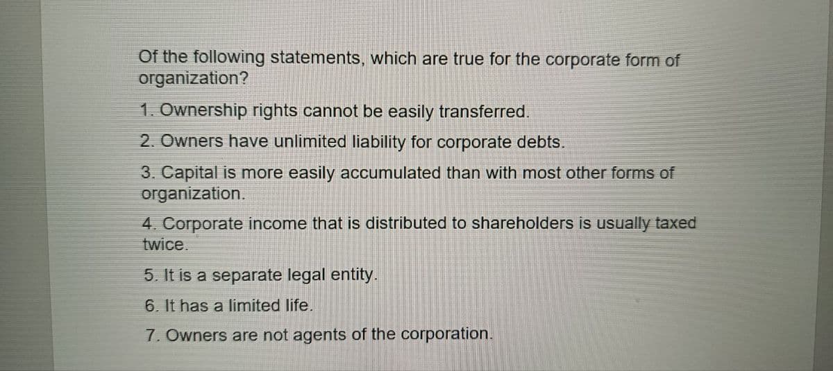 Of the following statements, which are true for the corporate form of
organization?
1. Ownership rights cannot be easily transferred.
2. Owners have unlimited liability for corporate debts.
3. Capital is more easily accumulated than with most other forms of
organization.
4. Corporate income that is distributed to shareholders is usually taxed
twice.
5. It is a separate legal entity.
6. It has a limited life.
7. Owners are not agents of the corporation.