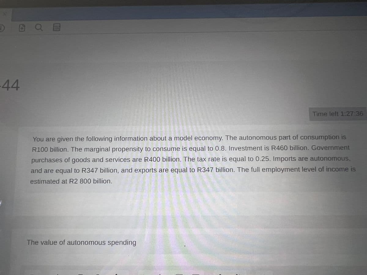 î)
6
-44
QE
Time left 1:27:36
You are given the following information about a model economy. The autonomous part of consumption is
R100 billion. The marginal propensity to consume is equal to 0.8. Investment is R460 billion. Government
purchases of goods and services are R400 billion. The tax rate is equal to 0.25. Imports are autonomous,
and are equal to R347 billion, and exports are equal to R347 billion. The full employment level of income is
estimated at R2 800 billion.
The value of autonomous spending