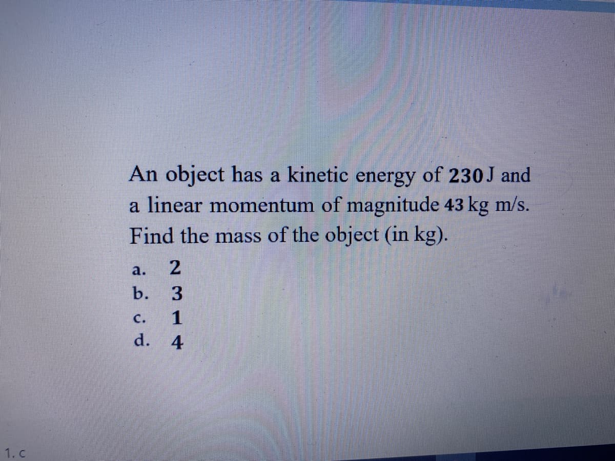 An object has a kinetic energy of 230 J and
a linear momentum of magnitude 43 kg m/s.
Find the mass of the object (in kg).
a.
2
b.
3
С.
d. 4
1. c
