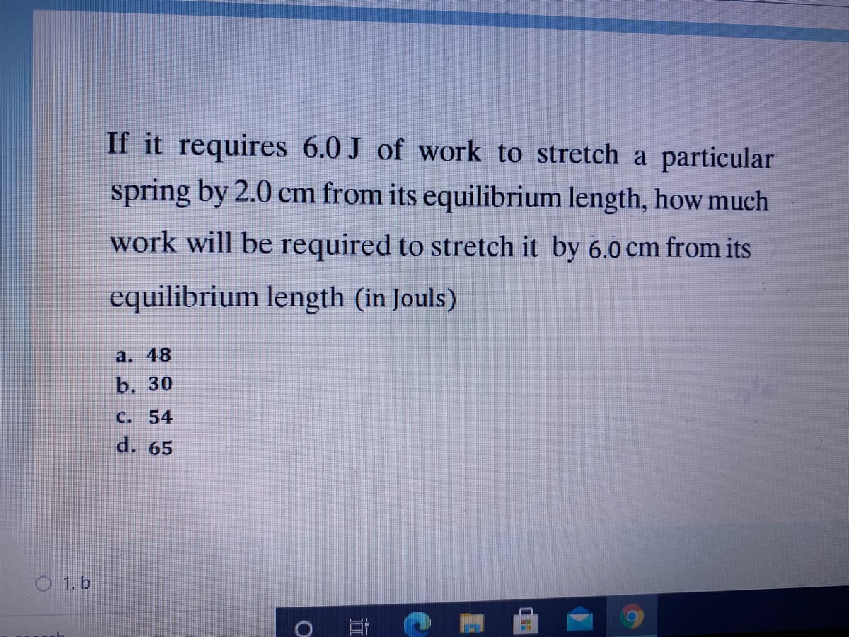 If it requires 6.0 J of work to stretch a particular
spring by 2.0 cm from its equilibrium length, how much
work will be required to stretch it by 6.0 cm from its
equilibrium length (in Jouls)
a. 48
b. 30
C. 54
d. 65
O 1. b
