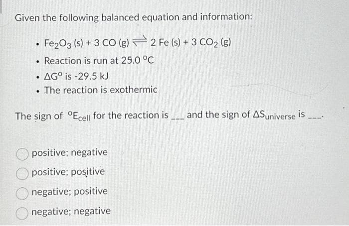 Given the following balanced equation and information:
Fe2O3 (s) + 3 CO (g)
2 Fe (s) + 3 CO2 (g)
• Reaction is run at 25.0 °C
AGO is -29.5 kJ
The reaction is exothermic
.
●
The sign of Ecell for the reaction is and the sign of ASuniverse is
positive; negative
positive; positive
negative; positive
negative; negative