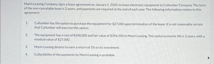 Marin Leasing Company signs a lease agreement on January 1, 2020, to lease electronic equipment to Cullumber Company. The term
of the non-cancelable lease is 2 years, and payments are required at the end of each year. The following information relates to this
agreement:
1.
2.
3.
4.
Cullumber has the option to purchase the equipment for $27,000 upon termination of the lease. It is not reasonably certain
that Cullumber will exercise this option.
The equipment has a cost of $340,000 and fair value of $396,500 to Marin Leasing. The useful economic life is 2 years, with a
residual value of $27,000.
Marin Leasing desires to earn a return of 5% on its investment.
Collectibility of the payments by Marin Leasing is probable.