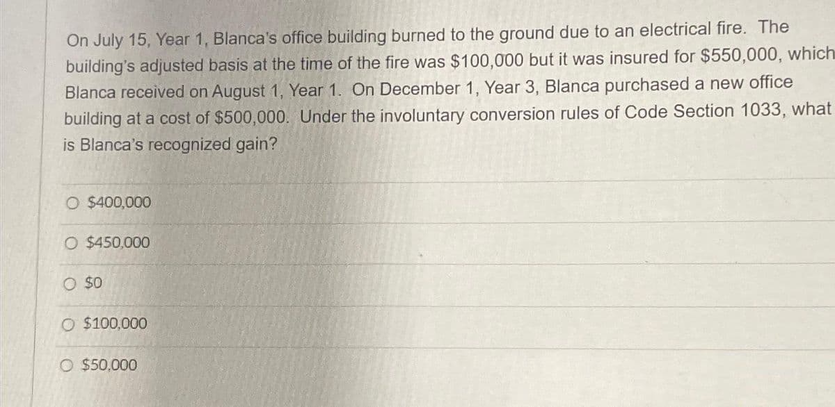 On July 15, Year 1, Blanca's office building burned to the ground due to an electrical fire. The
building's adjusted basis at the time of the fire was $100,000 but it was insured for $550,000, which
Blanca received on August 1, Year 1. On December 1, Year 3, Blanca purchased a new office
building at a cost of $500,000. Under the involuntary conversion rules of Code Section 1033, what
is Blanca's recognized gain?
O $400,000
O $450,000
O $0
O $100,000
O $50,000