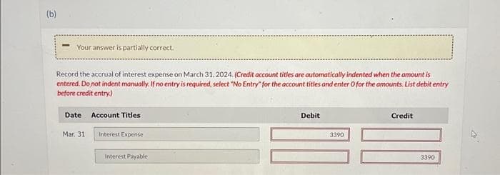 (b)
Your answer is partially correct.
Record the accrual of interest expense on March 31, 2024. (Credit account titles are automatically indented when the amount is
entered. Do not indent manually. If no entry is required, select "No Entry for the account titles and enter O for the amounts. List debit entry
before credit entry)
Date Account Titles
Mar. 31
Interest Expense
Interest Payable
Debit
3390
Credit
3390