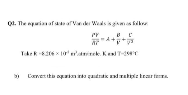 Q2. The equation of state of Van der Waals is given as follow:
PV
B C
= A + +
V V²
RT
Take R 8.206 x 105 m³.atm/mole. K and T=298°C
b) Convert this equation into quadratic and multiple linear forms.