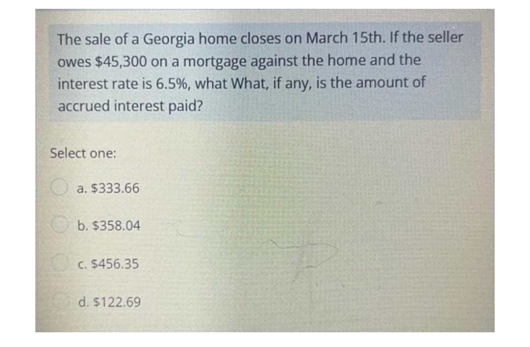 The sale of a Georgia home closes on March 15th. If the seller
owes $45,300 on a mortgage against the home and the
interest rate is 6.5%, what What, if any, is the amount of
accrued interest paid?
Select one:
a. $333.66
b. $358.04
c. $456.35
d. $122.69