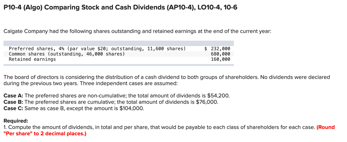 P10-4 (Algo) Comparing Stock and Cash Dividends (AP10-4), LO10-4, 10-6
Calgate Company had the following shares outstanding and retained earnings at the end of the current year:
Preferred shares, 4% (par value $20; outstanding, 11,600 shares)
Common shares (outstanding, 46,000 shares)
Retained earnings
$ 232,000
680,000
160,000
The board of directors is considering the distribution of a cash dividend to both groups of shareholders. No dividends were declared
during the previous two years. Three independent cases are assumed:
Case A: The preferred shares are non-cumulative; the total amount of dividends is $54,200.
Case B: The preferred shares are cumulative; the total amount of dividends is $76,000.
Case C: Same as case B, except the amount is $104,000.
Required:
1. Compute the amount of dividends, in total and per share, that would be payable to each class of shareholders for each case. (Round
"Per share" to 2 decimal places.)