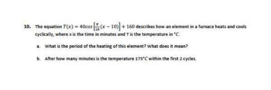10. The equation 7(x) = 40cos(x-10)] + 160 describes how an element in a furnace heats and cools
cyclically, where x is the time in minutes and T is the temperature in °C.
a. What is the period of the heating of this element? What does it mean?
b. After how many minutes is the temperature 175°C within the first 2 cycles.