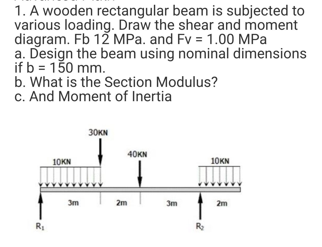 1. A wooden rectangular beam is subjected to
various loading. Draw the shear and moment
diagram. Fb 12 MPa. and Fv = 1.00 MPa
a. Design the beam using nominal dimensions
if b = 150 mm.
b. What is the Section Modulus?
c. And Moment of Inertia
R₁
10KN
3m
30KN
40KN
2m
3m
R₂
10KN
2m