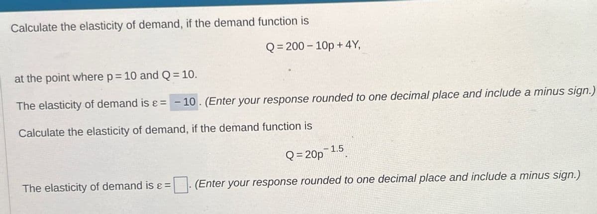 Calculate the elasticity of demand, if the demand function is
at the point where p = 10 and Q = 10.
Q=200-10p+4Y,
The elasticity of demand is ε = -10. (Enter your response rounded to one decimal place and include a minus sign.)
Calculate the elasticity of demand, if the demand function is
Q=20p
-1.5
The elasticity of demand is &= ☐ (Enter your response rounded to one decimal place and include a minus sign.)