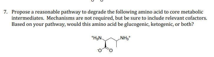 7. Propose a reasonable pathway to degrade the following amino acid to core metabolic
intermediates. Mechanisms are not required, but be sure to include relevant cofactors.
Based on your pathway, would this amino acid be glucogenic, ketogenic, or both?
*H3N.
NH3*

