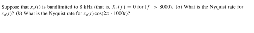 Suppose that x,(t) is bandlimited to 8 kHz (that is, X,(f) = 0 for |f| > 8000). (a) What is the Nyquist rate for
xa(!)? (b) What is the Nyquist rate for xalt)cos(27 · 1000t)?
