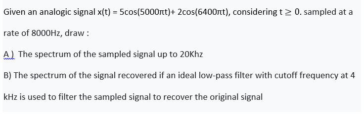 Given an analogic signal x(t) = 5cos(5000nt)+ 2cos(6400rt), considering t> 0. sampled at a
%3D
rate of 8000HZ, draw :
A) The spectrum of the sampled signal up to 20Khz
B) The spectrum of the signal recovered if an ideal low-pass filter with cutoff frequency at 4
kHz is used to filter the sampled signal to recover the original signal
