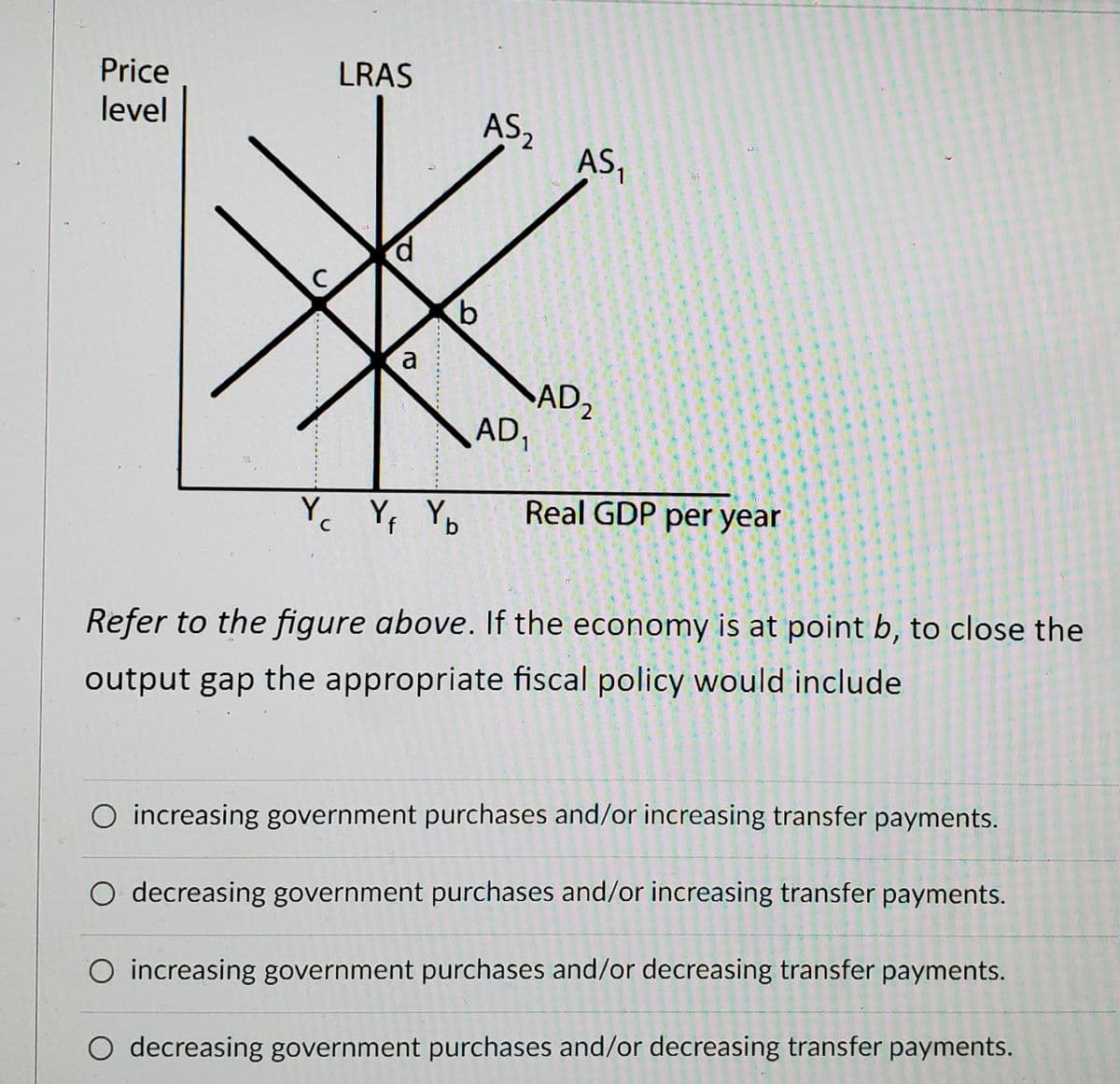LRAS
Price
level
AS,
AS,
p.
a
SAD,
AD1
龍
Yc Yf Yo
Real GDP per year
Refer to the figure above. If the economy is at point b, to close the
output gap the appropriate fiscal policy would include
O increasing government purchases and/or increasing transfer payments.
O decreasing government purchases and/or increasing transfer payments.
O increasing government purchases and/or decreasing transfer payments.
decreasing government purchases and/or decreasing transfer payments.
C.
